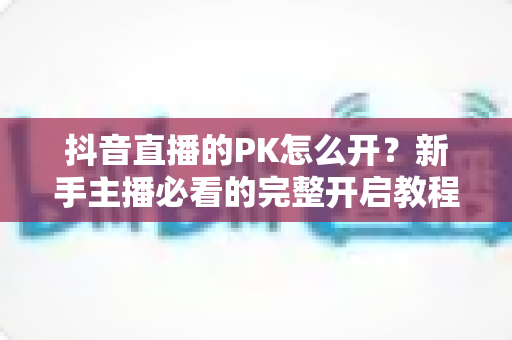 抖音直播的PK怎么开?新手主播必看的完整开启教程与涨粉实战攻略 抖音直播的PK怎么开?新手主播必看的完整开启教程与涨粉实战攻略