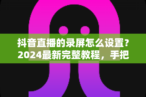 抖音直播的录屏怎么设置?2024最新完整教程,手把手教你高清录制直播画面 抖音直播的录屏怎么设置?2024最新完整教程,手把手教你高清录制直播画面
