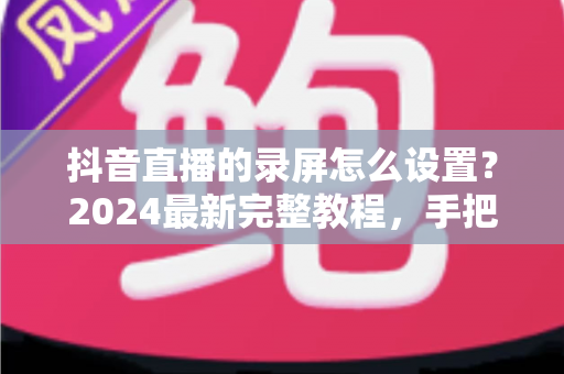 抖音直播的录屏怎么设置?2024最新完整教程,手把手教你高清录制直播画面 抖音直播的录屏怎么设置?2024最新完整教程,手把手教你高清录制直播画面