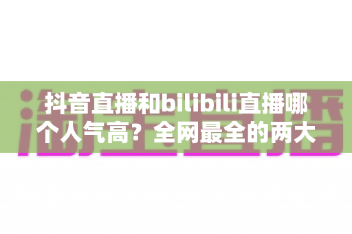 抖音直播和bilibili直播哪个人气高？全网最全的两大直播平台人气对比与选择指南