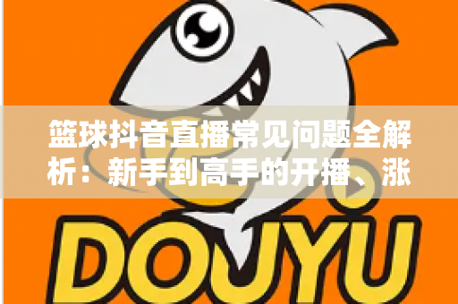 篮球抖音直播常见问题全解析：新手到高手的开播、涨粉与变现一站式指南