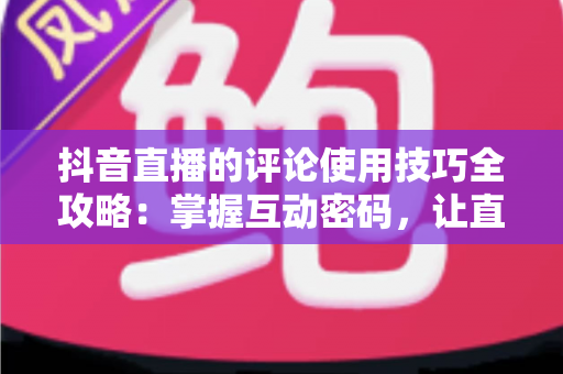 抖音直播的评论使用技巧全攻略:掌握互动密码,让直播间人气与流量双丰收 抖音直播的评论使用技巧全攻略:掌握互动密码,让直播间人气与流量双丰收