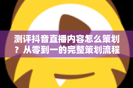 测评抖音直播内容怎么策划?从零到一的完整策划流程与实操技巧全解析 测评抖音直播内容怎么策划?从零到一的完整策划流程与实操技巧全解析