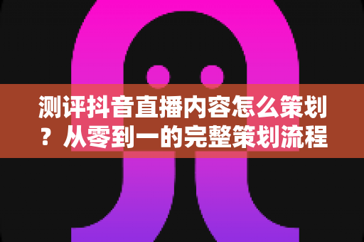 测评抖音直播内容怎么策划?从零到一的完整策划流程与实操技巧全解析 测评抖音直播内容怎么策划?从零到一的完整策划流程与实操技巧全解析