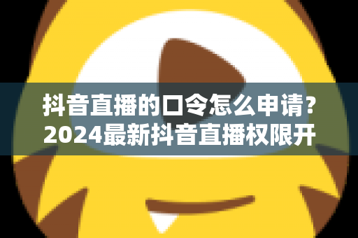 抖音直播的口令怎么申请?2024最新抖音直播权限开通与口令设置全攻略 抖音直播的口令怎么申请?2024最新抖音直播权限开通与口令设置全攻略