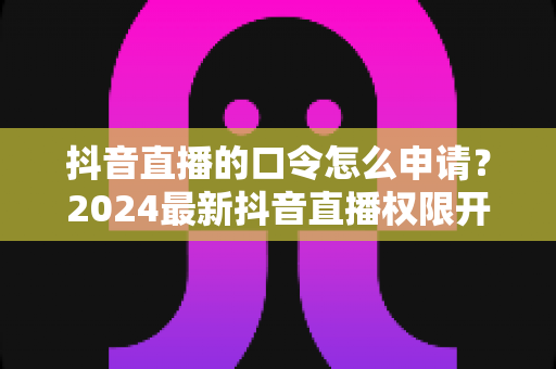 抖音直播的口令怎么申请?2024最新抖音直播权限开通与口令设置全攻略 抖音直播的口令怎么申请?2024最新抖音直播权限开通与口令设置全攻略