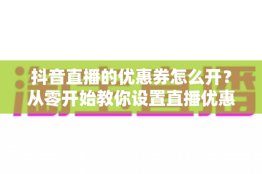 抖音直播的优惠券怎么开?从零开始教你设置直播优惠券,快速提升直播间转化率 抖音直播的优惠券怎么开?从零开始教你设置直播优惠券,快速提升直播间转化率
