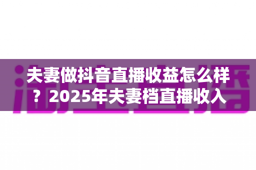 夫妻做抖音直播收益怎么样?2025年夫妻档直播收入来源、真实水平与变现攻略全解析 夫妻做抖音直播收益怎么样?2025年夫妻档直播收入来源、真实水平与变现攻略全解析