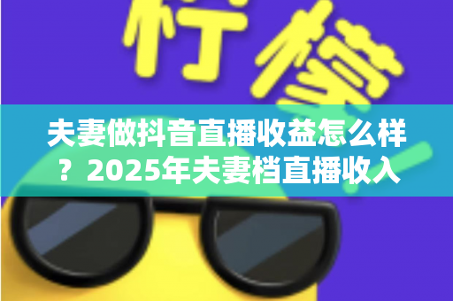 夫妻做抖音直播收益怎么样?2025年夫妻档直播收入来源、真实水平与变现攻略全解析 夫妻做抖音直播收益怎么样?2025年夫妻档直播收入来源、真实水平与变现攻略全解析