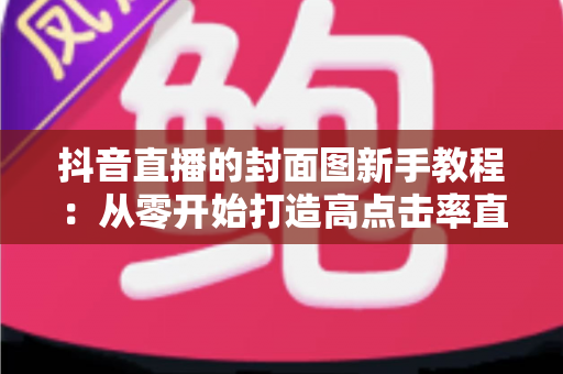 抖音直播的封面图新手教程:从零开始打造高点击率直播封面的完整指南 抖音直播的封面图新手教程:从零开始打造高点击率直播封面的完整指南