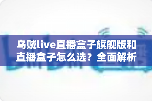 乌贼live直播盒子旗舰版和直播盒子怎么选？全面解析两大版本的差异与最佳选购方案