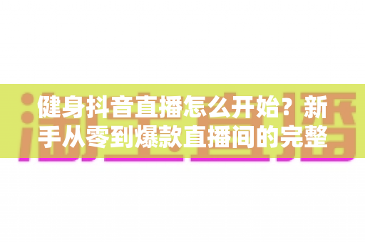 健身抖音直播怎么开始？新手从零到爆款直播间的完整实战指南