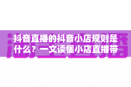 抖音直播的抖音小店规则是什么?一文读懂小店直播带货全流程合规指南 抖音直播的抖音小店规则是什么?一文读懂小店直播带货全流程合规指南