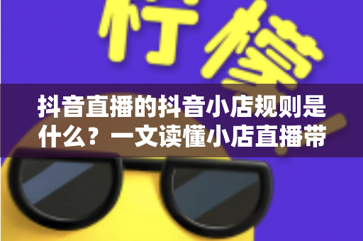 抖音直播的抖音小店规则是什么?一文读懂小店直播带货全流程合规指南 抖音直播的抖音小店规则是什么?一文读懂小店直播带货全流程合规指南