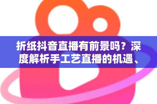 折纸抖音直播有前景吗?深度解析手工艺直播的机遇、变现路径与实操指南 折纸抖音直播有前景吗?深度解析手工艺直播的机遇、变现路径与实操指南