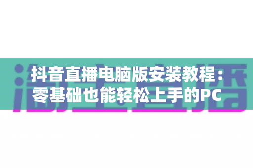 抖音直播电脑版安装教程：零基础也能轻松上手的PC端直播全流程指南