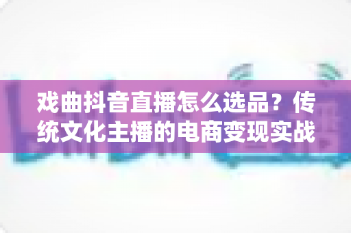 戏曲抖音直播怎么选品？传统文化主播的电商变现实战指南