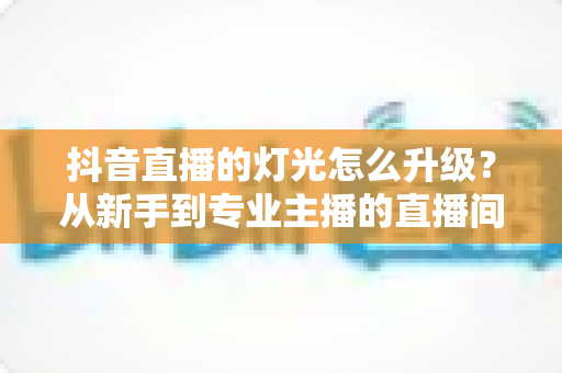 抖音直播的灯光怎么升级?从新手到专业主播的直播间灯光升级全攻略 抖音直播的灯光怎么升级?从新手到专业主播的直播间灯光升级全攻略