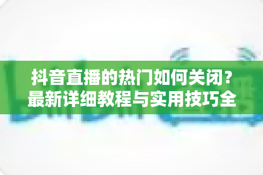 抖音直播的热门如何关闭？最新详细教程与实用技巧全解析
