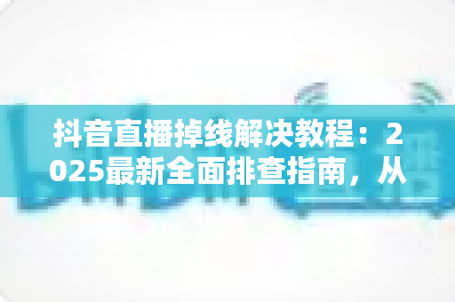 抖音直播掉线解决教程:2025最新全面排查指南,从此告别直播中断烦恼 抖音直播掉线解决教程:2025最新全面排查指南,从此告别直播中断烦恼