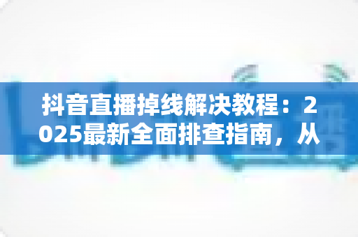 抖音直播掉线解决教程:2025最新全面排查指南,从此告别直播中断烦恼 抖音直播掉线解决教程:2025最新全面排查指南,从此告别直播中断烦恼