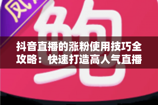 抖音直播的涨粉使用技巧全攻略：快速打造高人气直播间的实战秘籍