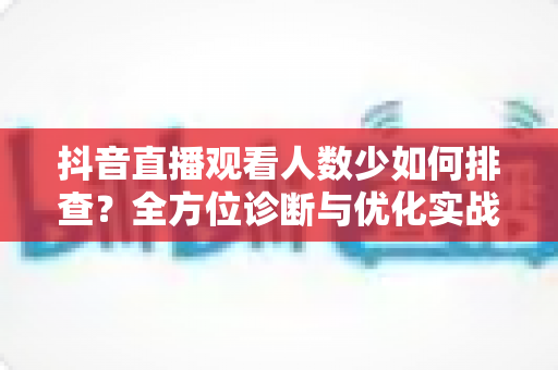 抖音直播观看人数少如何排查?全方位诊断与优化实战指南 抖音直播观看人数少如何排查?全方位诊断与优化实战指南