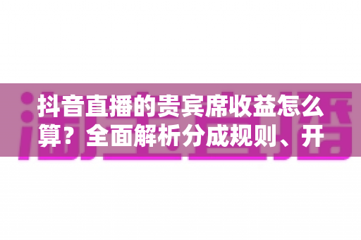 抖音直播的贵宾席收益怎么算？全面解析分成规则、开通流程与增收实战技巧