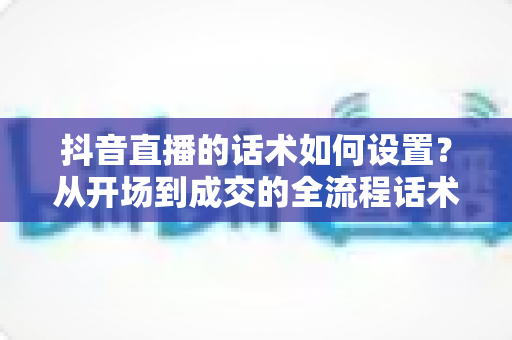 抖音直播的话术如何设置?从开场到成交的全流程话术搭建实战指南 抖音直播的话术如何设置?从开场到成交的全流程话术搭建实战指南