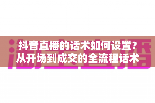 抖音直播的话术如何设置?从开场到成交的全流程话术搭建实战指南 抖音直播的话术如何设置?从开场到成交的全流程话术搭建实战指南