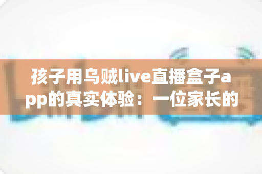 孩子用乌贼live直播盒子app的真实体验:一位家长的深度测评与安全使用心得分享 孩子用乌贼live直播盒子app的真实体验:一位家长的深度测评与安全使用心得分享