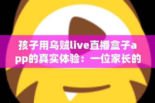 孩子用乌贼live直播盒子app的真实体验:一位家长的深度测评与安全使用心得分享 孩子用乌贼live直播盒子app的真实体验:一位家长的深度测评与安全使用心得分享