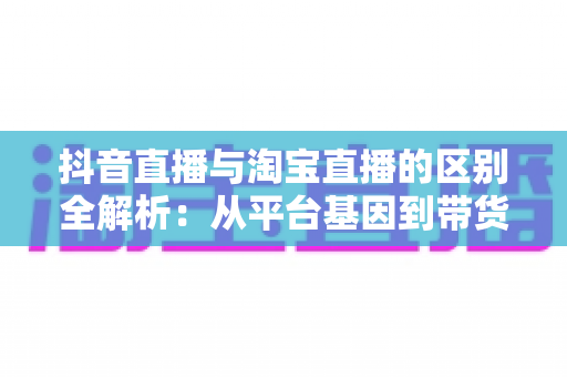 抖音直播与淘宝直播的区别全解析：从平台基因到带货逻辑，一文看懂直播电商该怎么选？