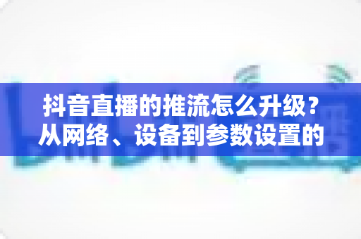 抖音直播的推流怎么升级？从网络、设备到参数设置的直播画质提升全攻略