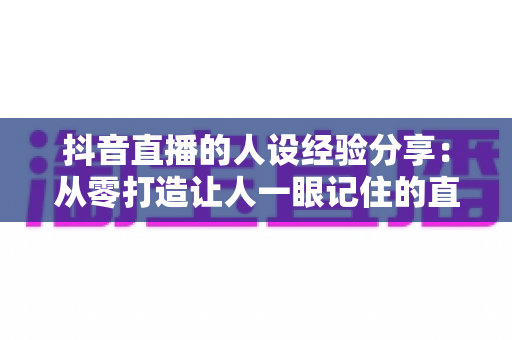 抖音直播的人设经验分享：从零打造让人一眼记住的直播间人设全攻略