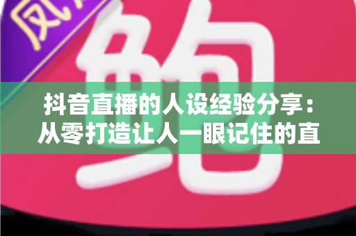 抖音直播的人设经验分享：从零打造让人一眼记住的直播间人设全攻略
