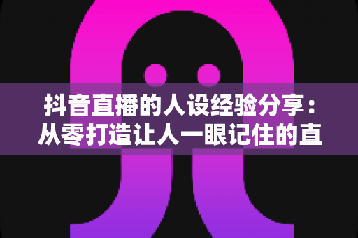 抖音直播的人设经验分享：从零打造让人一眼记住的直播间人设全攻略