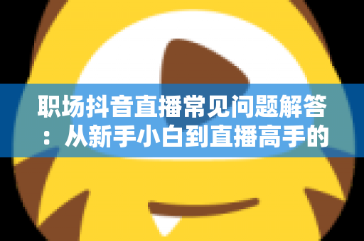 职场抖音直播常见问题解答：从新手小白到直播高手的全方位避坑实战指南
