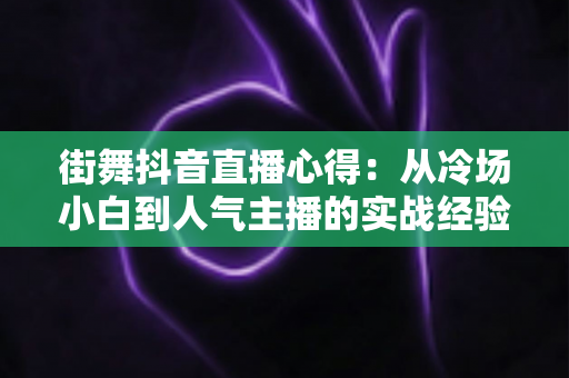 街舞抖音直播心得：从冷场小白到人气主播的实战经验全解析