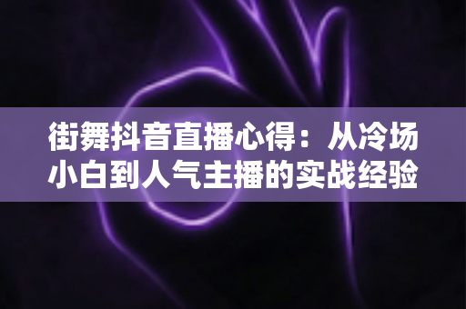 街舞抖音直播心得：从冷场小白到人气主播的实战经验全解析