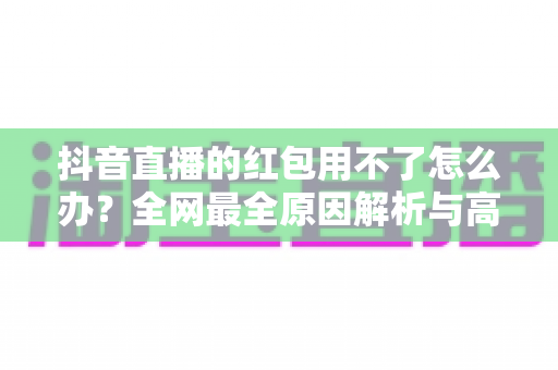 抖音直播的红包用不了怎么办?全网最全原因解析与高效解决指南 抖音直播的红包用不了怎么办?全网最全原因解析与高效解决指南