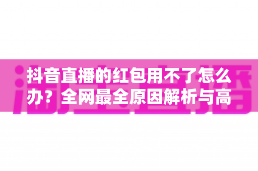 抖音直播的红包用不了怎么办?全网最全原因解析与高效解决指南 抖音直播的红包用不了怎么办?全网最全原因解析与高效解决指南