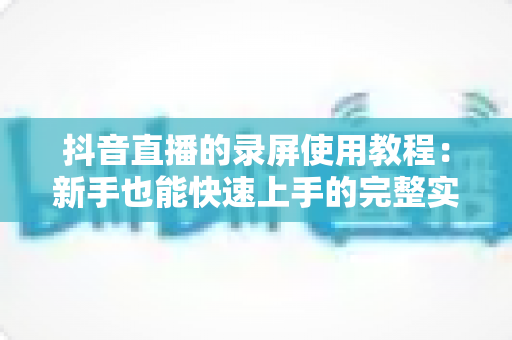 抖音直播的录屏使用教程:新手也能快速上手的完整实操指南 抖音直播的录屏使用教程:新手也能快速上手的完整实操指南