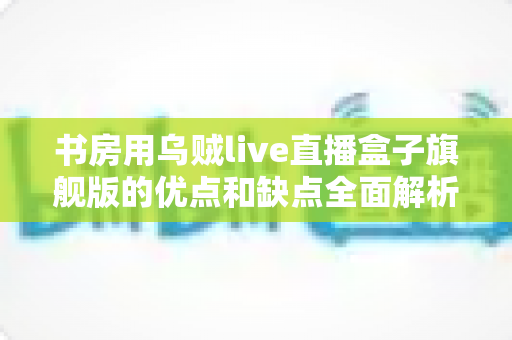 书房用乌贼live直播盒子旗舰版的优点和缺点全面解析：打造理想书房直播空间的必读指南
