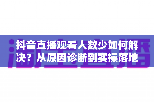 抖音直播观看人数少如何解决？从原因诊断到实操落地的直播间涨人气全攻略