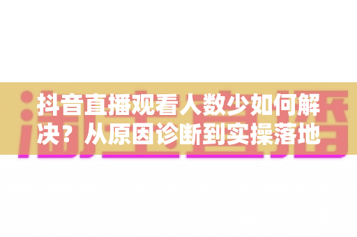 抖音直播观看人数少如何解决？从原因诊断到实操落地的直播间涨人气全攻略