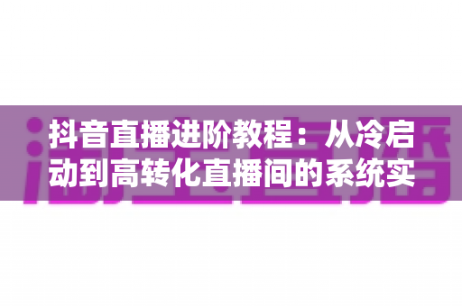抖音直播进阶教程:从冷启动到高转化直播间的系统实战指南 抖音直播进阶教程:从冷启动到高转化直播间的系统实战指南