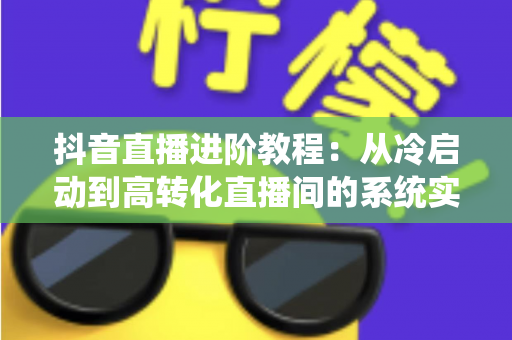 抖音直播进阶教程:从冷启动到高转化直播间的系统实战指南 抖音直播进阶教程:从冷启动到高转化直播间的系统实战指南