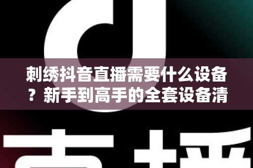 刺绣抖音直播需要什么设备?新手到高手的全套设备清单与搭建指南 刺绣抖音直播需要什么设备?新手到高手的全套设备清单与搭建指南