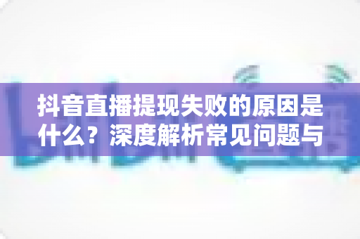 抖音直播提现失败的原因是什么?深度解析常见问题与高效解决方案 抖音直播提现失败的原因是什么?深度解析常见问题与高效解决方案
